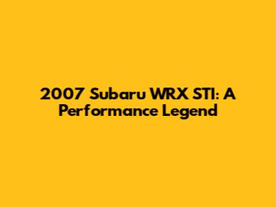 2007 Subaru WRX STI: A Performance Legend