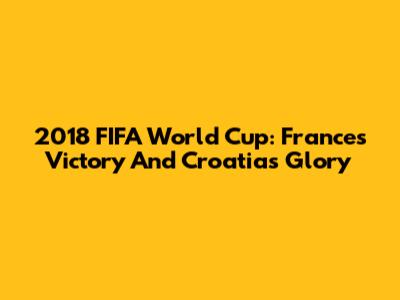 2018 FIFA World Cup: France's Victory And Croatia's Glory