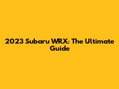2023 Subaru WRX: The Ultimate Guide