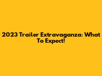 2023 Trailer Extravaganza: What To Expect!