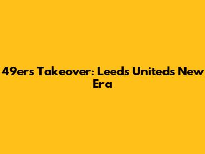 49ers Takeover: Leeds United's New Era