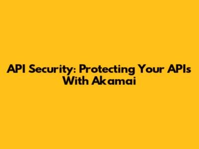 API Security: Protecting Your APIs With Akamai