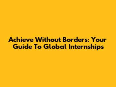 Achieve Without Borders: Your Guide To Global Internships