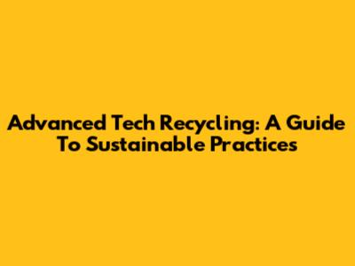 Advanced Tech Recycling: A Guide To Sustainable Practices