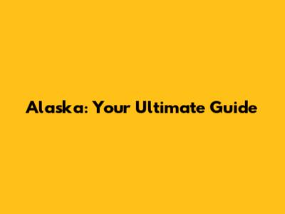 Alaska: Your Ultimate Guide
