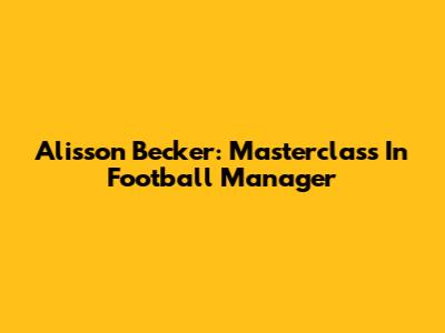 Alisson Becker: Masterclass In Football Manager