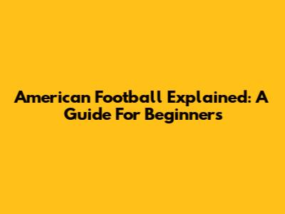 American Football Explained: A Guide For Beginners