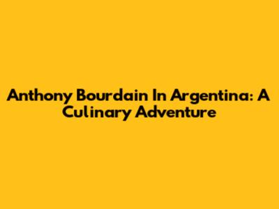 Anthony Bourdain In Argentina: A Culinary Adventure