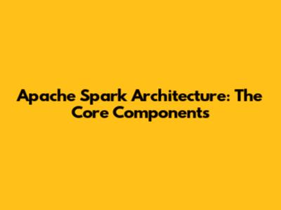Apache Spark Architecture: The Core Components
