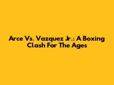 Arce Vs. Vazquez Jr.: A Boxing Clash For The Ages