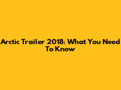 Arctic Trailer 2018: What You Need To Know