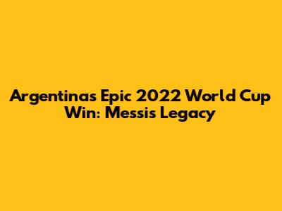 Argentina's Epic 2022 World Cup Win: Messi's Legacy