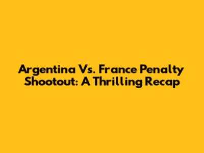Argentina Vs. France Penalty Shootout: A Thrilling Recap