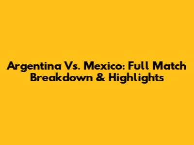Argentina Vs. Mexico: Full Match Breakdown & Highlights