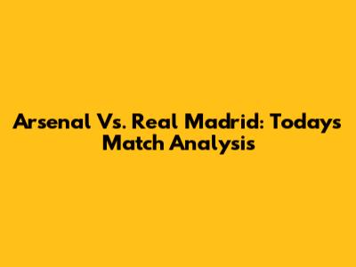 Arsenal Vs. Real Madrid: Today's Match Analysis
