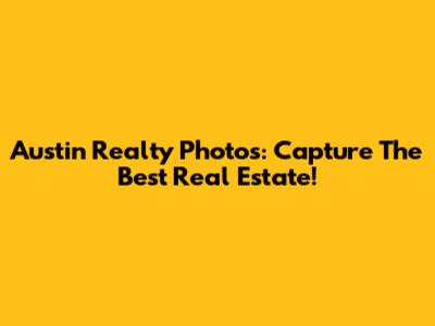 Austin Realty Photos: Capture The Best Real Estate!