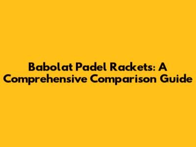 Babolat Padel Rackets: A Comprehensive Comparison Guide
