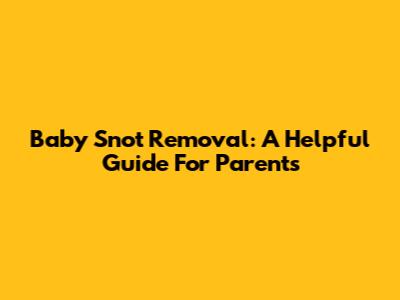 Baby Snot Removal: A Helpful Guide For Parents