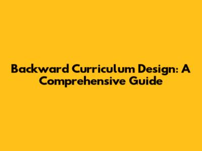 Backward Curriculum Design: A Comprehensive Guide