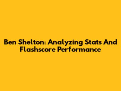 Ben Shelton: Analyzing Stats And Flashscore Performance