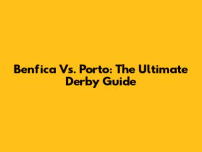 Benfica Vs. Porto: The Ultimate Derby Guide