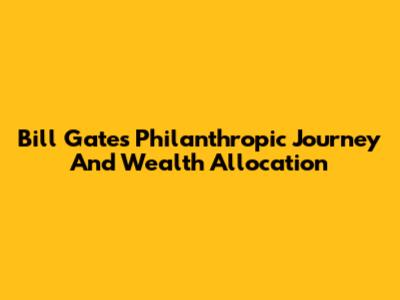 Bill Gates' Philanthropic Journey And Wealth Allocation