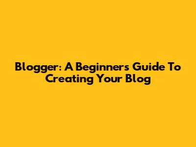 Blogger: A Beginner's Guide To Creating Your Blog