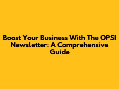 Boost Your Business With The OPSI Newsletter: A Comprehensive Guide