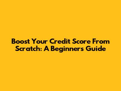 Boost Your Credit Score From Scratch: A Beginner's Guide
