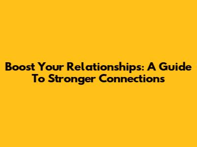 Boost Your Relationships: A Guide To Stronger Connections