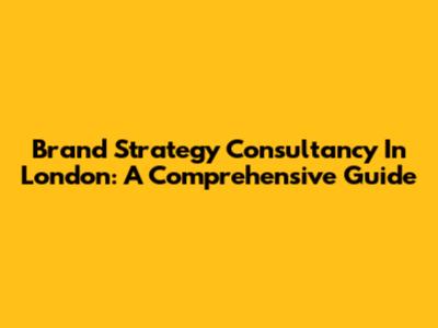 Brand Strategy Consultancy In London: A Comprehensive Guide