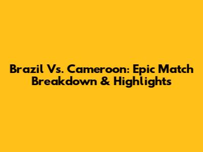 Brazil Vs. Cameroon: Epic Match Breakdown & Highlights
