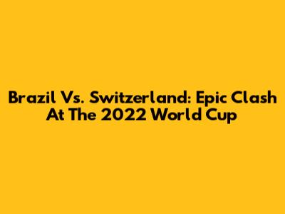 Brazil Vs. Switzerland: Epic Clash At The 2022 World Cup