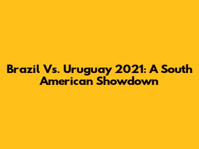 Brazil Vs. Uruguay 2021: A South American Showdown