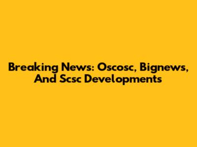 Breaking News: Oscosc, Bignews, And Scsc Developments