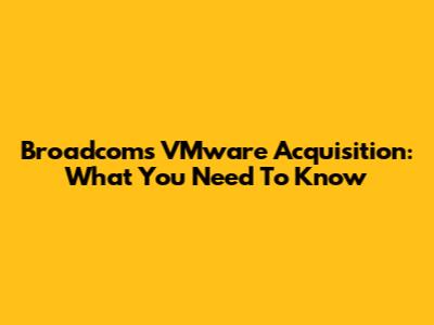 Broadcom's VMware Acquisition: What You Need To Know