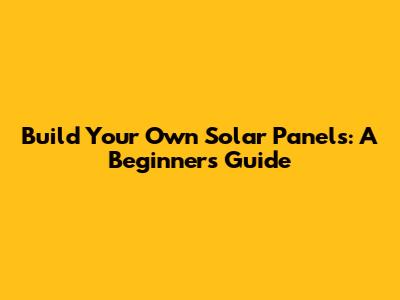 Build Your Own Solar Panels: A Beginner's Guide