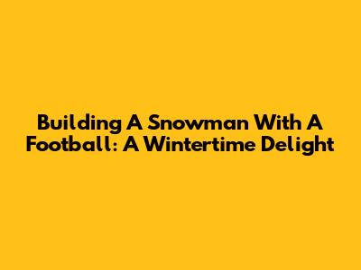 Building A Snowman With A Football: A Wintertime Delight