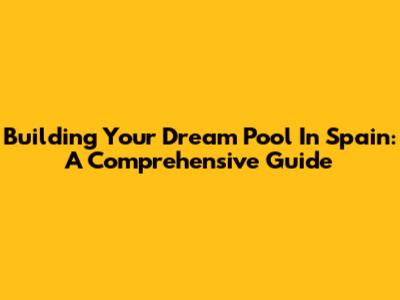 Building Your Dream Pool In Spain: A Comprehensive Guide