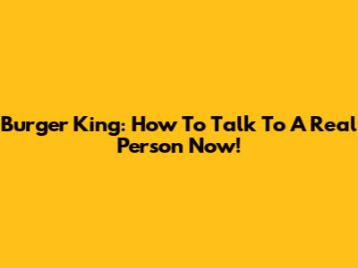 Burger King: How To Talk To A Real Person Now!