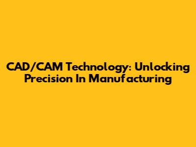 CAD/CAM Technology: Unlocking Precision In Manufacturing