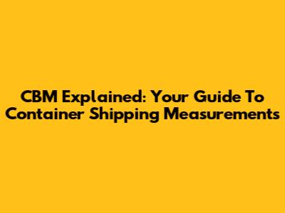 CBM Explained: Your Guide To Container Shipping Measurements