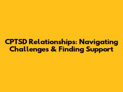 CPTSD Relationships: Navigating Challenges & Finding Support