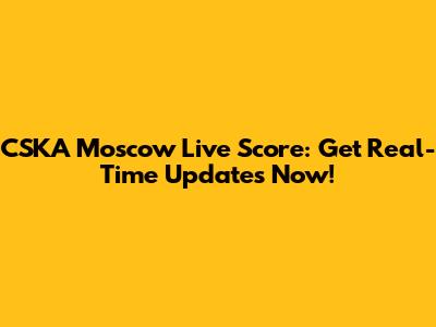 CSKA Moscow Live Score: Get Real-Time Updates Now!