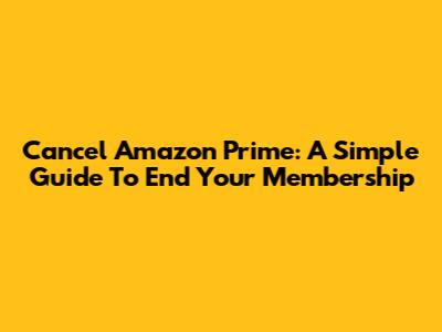 Cancel Amazon Prime: A Simple Guide To End Your Membership