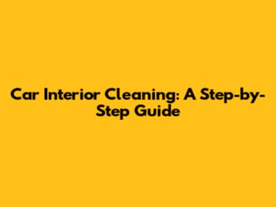 Car Interior Cleaning: A Step-by-Step Guide