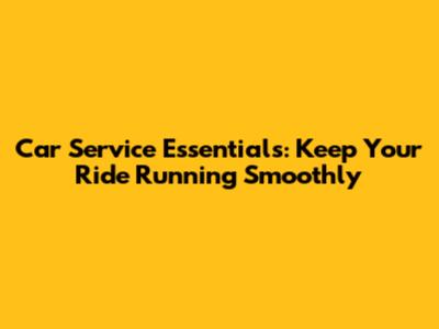 Car Service Essentials: Keep Your Ride Running Smoothly