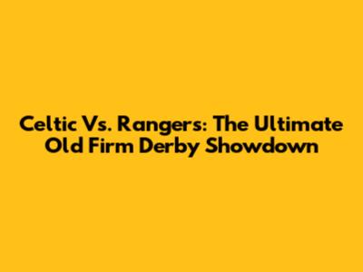 Celtic Vs. Rangers: The Ultimate Old Firm Derby Showdown