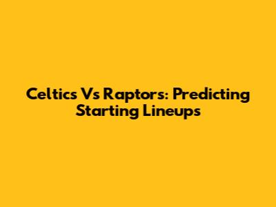 Celtics Vs Raptors: Predicting Starting Lineups