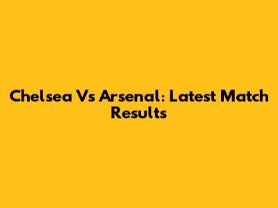 Chelsea Vs Arsenal: Latest Match Results